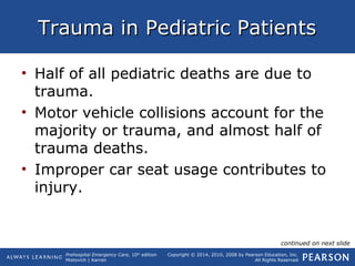 Prehospital Emergency Care, 10th
edition
Mistovich | Karren
Copyright © 2014, 2010, 2008 by Pearson Education, Inc.
All Rights Reserved
Trauma in Pediatric PatientsTrauma in Pediatric Patients
• Half of all pediatric deaths are due to
trauma.
• Motor vehicle collisions account for the
majority or trauma, and almost half of
trauma deaths.
• Improper car seat usage contributes to
injury.
continued on next slide
 