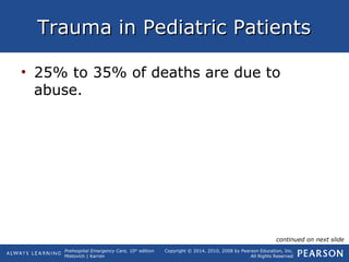 Prehospital Emergency Care, 10th
edition
Mistovich | Karren
Copyright © 2014, 2010, 2008 by Pearson Education, Inc.
All Rights Reserved
Trauma in Pediatric PatientsTrauma in Pediatric Patients
• 25% to 35% of deaths are due to
abuse.
continued on next slide
 