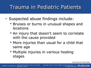 Prehospital Emergency Care, 10th
edition
Mistovich | Karren
Copyright © 2014, 2010, 2008 by Pearson Education, Inc.
All Rights Reserved
Trauma in Pediatric PatientsTrauma in Pediatric Patients
• Suspected abuse findings include:
 Bruises or burns in unusual shapes and
locations
 An injury that doesn't seem to correlate
with the cause provided
 More injuries than usual for a child that
same age
 Multiple injuries in various healing
stages
continued on next slide
 