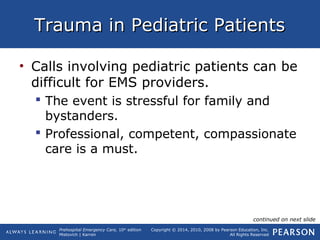 Prehospital Emergency Care, 10th
edition
Mistovich | Karren
Copyright © 2014, 2010, 2008 by Pearson Education, Inc.
All Rights Reserved
Trauma in Pediatric PatientsTrauma in Pediatric Patients
• Calls involving pediatric patients can be
difficult for EMS providers.
 The event is stressful for family and
bystanders.
 Professional, competent, compassionate
care is a must.
continued on next slide
 