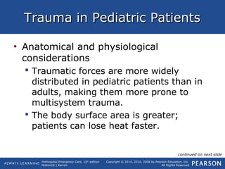 Prehospital Emergency Care, 10th
edition
Mistovich | Karren
Copyright © 2014, 2010, 2008 by Pearson Education, Inc.
All Rights Reserved
Trauma in Pediatric PatientsTrauma in Pediatric Patients
• Anatomical and physiological
considerations
 Traumatic forces are more widely
distributed in pediatric patients than in
adults, making them more prone to
multisystem trauma.
 The body surface area is greater;
patients can lose heat faster.
continued on next slide
 