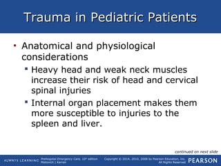 Prehospital Emergency Care, 10th
edition
Mistovich | Karren
Copyright © 2014, 2010, 2008 by Pearson Education, Inc.
All Rights Reserved
Trauma in Pediatric PatientsTrauma in Pediatric Patients
• Anatomical and physiological
considerations
 Heavy head and weak neck muscles
increase their risk of head and cervical
spinal injuries
 Internal organ placement makes them
more susceptible to injuries to the
spleen and liver.
continued on next slide
 