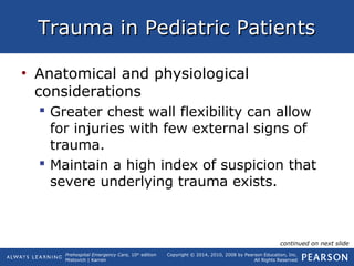 Prehospital Emergency Care, 10th
edition
Mistovich | Karren
Copyright © 2014, 2010, 2008 by Pearson Education, Inc.
All Rights Reserved
Trauma in Pediatric PatientsTrauma in Pediatric Patients
• Anatomical and physiological
considerations
 Greater chest wall flexibility can allow
for injuries with few external signs of
trauma.
 Maintain a high index of suspicion that
severe underlying trauma exists.
continued on next slide
 
