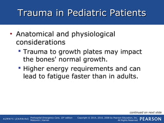 Prehospital Emergency Care, 10th
edition
Mistovich | Karren
Copyright © 2014, 2010, 2008 by Pearson Education, Inc.
All Rights Reserved
Trauma in Pediatric PatientsTrauma in Pediatric Patients
• Anatomical and physiological
considerations
 Trauma to growth plates may impact
the bones' normal growth.
 Higher energy requirements and can
lead to fatigue faster than in adults.
continued on next slide
 