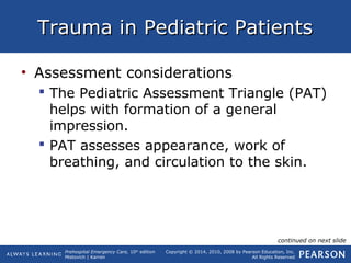 Prehospital Emergency Care, 10th
edition
Mistovich | Karren
Copyright © 2014, 2010, 2008 by Pearson Education, Inc.
All Rights Reserved
Trauma in Pediatric PatientsTrauma in Pediatric Patients
• Assessment considerations
 The Pediatric Assessment Triangle (PAT)
helps with formation of a general
impression.
 PAT assesses appearance, work of
breathing, and circulation to the skin.
continued on next slide
 