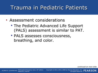 Prehospital Emergency Care, 10th
edition
Mistovich | Karren
Copyright © 2014, 2010, 2008 by Pearson Education, Inc.
All Rights Reserved
Trauma in Pediatric PatientsTrauma in Pediatric Patients
• Assessment considerations
 The Pediatric Advanced Life Support
(PALS) assessment is similar to PAT.
 PALS assesses consciousness,
breathing, and color.
continued on next slide
 