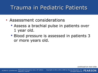 Prehospital Emergency Care, 10th
edition
Mistovich | Karren
Copyright © 2014, 2010, 2008 by Pearson Education, Inc.
All Rights Reserved
Trauma in Pediatric PatientsTrauma in Pediatric Patients
• Assessment considerations
 Assess a brachial pulse in patients over
1 year old.
 Blood pressure is assessed in patients 3
or more years old.
continued on next slide
 