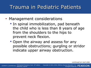 Prehospital Emergency Care, 10th
edition
Mistovich | Karren
Copyright © 2014, 2010, 2008 by Pearson Education, Inc.
All Rights Reserved
Trauma in Pediatric PatientsTrauma in Pediatric Patients
• Management considerations
 In spinal immobilization, pad beneath
the child who is less than 8 years of age
from the shoulders to the hips to
prevent neck flexion.
 Open the airway and assess for any
possible obstructions; gurgling or stridor
indicate upper airway obstruction.
continued on next slide
 
