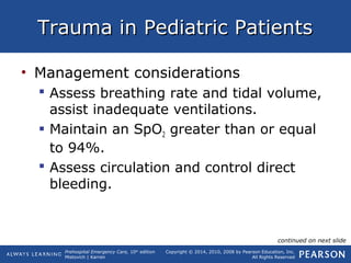 Prehospital Emergency Care, 10th
edition
Mistovich | Karren
Copyright © 2014, 2010, 2008 by Pearson Education, Inc.
All Rights Reserved
Trauma in Pediatric PatientsTrauma in Pediatric Patients
• Management considerations
 Assess breathing rate and tidal volume,
assist inadequate ventilations.
 Maintain an SpO2 greater than or equal
to 94%.
 Assess circulation and control direct
bleeding.
continued on next slide
 