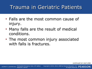 Prehospital Emergency Care, 10th
edition
Mistovich | Karren
Copyright © 2014, 2010, 2008 by Pearson Education, Inc.
All Rights Reserved
Trauma in Geriatric PatientsTrauma in Geriatric Patients
• Falls are the most common cause of
injury.
• Many falls are the result of medical
conditions.
• The most common injury associated
with falls is fractures.
continued on next slide
 