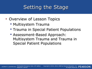 Prehospital Emergency Care, 10th
edition
Mistovich | Karren
Copyright © 2014, 2010, 2008 by Pearson Education, Inc.
All Rights Reserved
Setting the StageSetting the Stage
• Overview of Lesson Topics
 Multisystem Trauma
 Trauma in Special Patient Populations
 Assessment-Based Approach:
Multisystem Trauma and Trauma in
Special Patient Populations
 