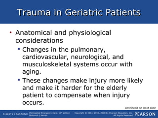 Prehospital Emergency Care, 10th
edition
Mistovich | Karren
Copyright © 2014, 2010, 2008 by Pearson Education, Inc.
All Rights Reserved
Trauma in Geriatric PatientsTrauma in Geriatric Patients
• Anatomical and physiological
considerations
 Changes in the pulmonary,
cardiovascular, neurological, and
musculoskeletal systems occur with
aging.
 These changes make injury more likely
and make it harder for the elderly
patient to compensate when injury
occurs.
continued on next slide
 