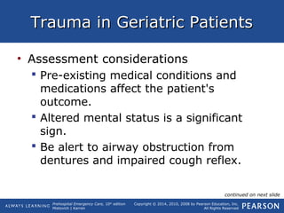 Prehospital Emergency Care, 10th
edition
Mistovich | Karren
Copyright © 2014, 2010, 2008 by Pearson Education, Inc.
All Rights Reserved
Trauma in Geriatric PatientsTrauma in Geriatric Patients
• Assessment considerations
 Pre-existing medical conditions and
medications affect the patient's
outcome.
 Altered mental status is a significant
sign.
 Be alert to airway obstruction from
dentures and impaired cough reflex.
continued on next slide
 