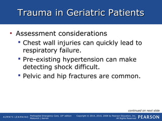 Prehospital Emergency Care, 10th
edition
Mistovich | Karren
Copyright © 2014, 2010, 2008 by Pearson Education, Inc.
All Rights Reserved
Trauma in Geriatric PatientsTrauma in Geriatric Patients
• Assessment considerations
 Chest wall injuries can quickly lead to
respiratory failure.
 Pre-existing hypertension can make
detecting shock difficult.
 Pelvic and hip fractures are common.
continued on next slide
 