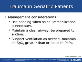 Prehospital Emergency Care, 10th
edition
Mistovich | Karren
Copyright © 2014, 2010, 2008 by Pearson Education, Inc.
All Rights Reserved
Trauma in Geriatric PatientsTrauma in Geriatric Patients
• Management considerations
 Use padding when spinal immobilization
is necessary.
 Maintain a clear airway, be prepared to
suction.
 Support ventilation as needed, maintain
an SpO2 greater than or equal to 94%.
continued on next slide
 