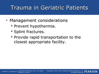 Prehospital Emergency Care, 10th
edition
Mistovich | Karren
Copyright © 2014, 2010, 2008 by Pearson Education, Inc.
All Rights Reserved
Trauma in Geriatric PatientsTrauma in Geriatric Patients
• Management considerations
 Prevent hypothermia.
 Splint fractures.
 Provide rapid transportation to the
closest appropriate facility.
 