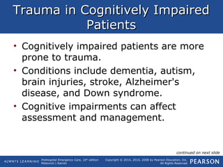 Prehospital Emergency Care, 10th
edition
Mistovich | Karren
Copyright © 2014, 2010, 2008 by Pearson Education, Inc.
All Rights Reserved
Trauma in Cognitively ImpairedTrauma in Cognitively Impaired
PatientsPatients
• Cognitively impaired patients are more
prone to trauma.
• Conditions include dementia, autism,
brain injuries, stroke, Alzheimer's
disease, and Down syndrome.
• Cognitive impairments can affect
assessment and management.
continued on next slide
 