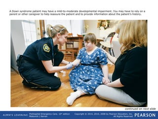 Prehospital Emergency Care, 10th
edition
Mistovich | Karren
Copyright © 2014, 2010, 2008 by Pearson Education, Inc.
All Rights Reserved
A Down syndrome patient may have a mild-to-moderate developmental impairment. You may have to rely on a
parent or other caregiver to help reassure the patient and to provide information about the patient’s history.
continued on next slide
 