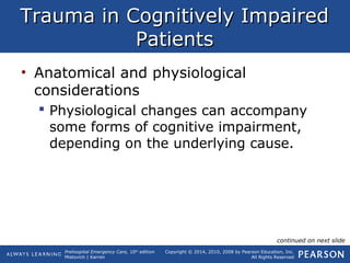 Prehospital Emergency Care, 10th
edition
Mistovich | Karren
Copyright © 2014, 2010, 2008 by Pearson Education, Inc.
All Rights Reserved
Trauma in Cognitively ImpairedTrauma in Cognitively Impaired
PatientsPatients
• Anatomical and physiological
considerations
 Physiological changes can accompany
some forms of cognitive impairment,
depending on the underlying cause.
continued on next slide
 