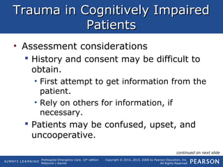 Prehospital Emergency Care, 10th
edition
Mistovich | Karren
Copyright © 2014, 2010, 2008 by Pearson Education, Inc.
All Rights Reserved
Trauma in Cognitively ImpairedTrauma in Cognitively Impaired
PatientsPatients
• Assessment considerations
 History and consent may be difficult to
obtain.
• First attempt to get information from the
patient.
• Rely on others for information, if
necessary.
 Patients may be confused, upset, and
uncooperative.
continued on next slide
 