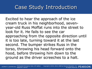 Prehospital Emergency Care, 10th
edition
Mistovich | Karren
Copyright © 2014, 2010, 2008 by Pearson Education, Inc.
All Rights Reserved
Case Study IntroductionCase Study Introduction
Excited to hear the approach of the ice
cream truck in his neighborhood, seven-
year-old Russ Moffat runs into the street to
look for it. He fails to see the car
approaching from the opposite direction until
it is too late, turning toward it at the last
second. The bumper strikes Russ in the
torso, throwing his head forward onto the
hood, before throwing him down to the
ground as the driver screeches to a halt.
 
