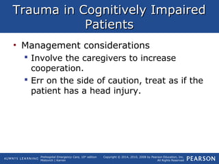 Prehospital Emergency Care, 10th
edition
Mistovich | Karren
Copyright © 2014, 2010, 2008 by Pearson Education, Inc.
All Rights Reserved
Trauma in Cognitively ImpairedTrauma in Cognitively Impaired
PatientsPatients
• Management considerations
 Involve the caregivers to increase
cooperation.
 Err on the side of caution, treat as if the
patient has a head injury.
 