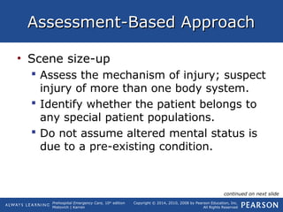Prehospital Emergency Care, 10th
edition
Mistovich | Karren
Copyright © 2014, 2010, 2008 by Pearson Education, Inc.
All Rights Reserved
Assessment-Based ApproachAssessment-Based Approach
• Scene size-up
 Assess the mechanism of injury; suspect
injury of more than one body system.
 Identify whether the patient belongs to
any special patient populations.
 Do not assume altered mental status is
due to a pre-existing condition.
continued on next slide
 
