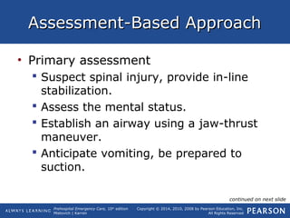Prehospital Emergency Care, 10th
edition
Mistovich | Karren
Copyright © 2014, 2010, 2008 by Pearson Education, Inc.
All Rights Reserved
Assessment-Based ApproachAssessment-Based Approach
• Primary assessment
 Suspect spinal injury, provide in-line
stabilization.
 Assess the mental status.
 Establish an airway using a jaw-thrust
maneuver.
 Anticipate vomiting, be prepared to
suction.
continued on next slide
 