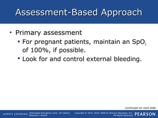 Prehospital Emergency Care, 10th
edition
Mistovich | Karren
Copyright © 2014, 2010, 2008 by Pearson Education, Inc.
All Rights Reserved
Assessment-Based ApproachAssessment-Based Approach
• Primary assessment
 For pregnant patients, maintain an SpO2
of 100%, if possible.
 Look for and control external bleeding.
continued on next slide
 
