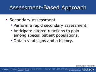 Prehospital Emergency Care, 10th
edition
Mistovich | Karren
Copyright © 2014, 2010, 2008 by Pearson Education, Inc.
All Rights Reserved
Assessment-Based ApproachAssessment-Based Approach
• Secondary assessment
 Perform a rapid secondary assessment.
 Anticipate altered reactions to pain
among special patient populations.
 Obtain vital signs and a history.
continued on next slide
 