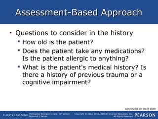 Prehospital Emergency Care, 10th
edition
Mistovich | Karren
Copyright © 2014, 2010, 2008 by Pearson Education, Inc.
All Rights Reserved
Assessment-Based ApproachAssessment-Based Approach
• Questions to consider in the history
 How old is the patient?
 Does the patient take any medications?
Is the patient allergic to anything?
 What is the patient's medical history? Is
there a history of previous trauma or a
cognitive impairment?
continued on next slide
 