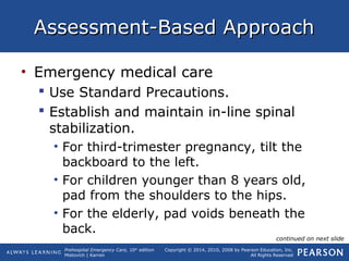 Prehospital Emergency Care, 10th
edition
Mistovich | Karren
Copyright © 2014, 2010, 2008 by Pearson Education, Inc.
All Rights Reserved
Assessment-Based ApproachAssessment-Based Approach
• Emergency medical care
 Use Standard Precautions.
 Establish and maintain in-line spinal
stabilization.
• For third-trimester pregnancy, tilt the
backboard to the left.
• For children younger than 8 years old,
pad from the shoulders to the hips.
• For the elderly, pad voids beneath the
back.
continued on next slide
 
