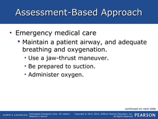 Prehospital Emergency Care, 10th
edition
Mistovich | Karren
Copyright © 2014, 2010, 2008 by Pearson Education, Inc.
All Rights Reserved
Assessment-Based ApproachAssessment-Based Approach
• Emergency medical care
 Maintain a patient airway, and adequate
breathing and oxygenation.
• Use a jaw-thrust maneuver.
• Be prepared to suction.
• Administer oxygen.
continued on next slide
 