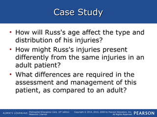 Prehospital Emergency Care, 10th
edition
Mistovich | Karren
Copyright © 2014, 2010, 2008 by Pearson Education, Inc.
All Rights Reserved
Case StudyCase Study
• How will Russ's age affect the type and
distribution of his injuries?
• How might Russ's injuries present
differently from the same injuries in an
adult patient?
• What differences are required in the
assessment and management of this
patient, as compared to an adult?
 