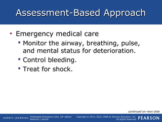 Prehospital Emergency Care, 10th
edition
Mistovich | Karren
Copyright © 2014, 2010, 2008 by Pearson Education, Inc.
All Rights Reserved
Assessment-Based ApproachAssessment-Based Approach
• Emergency medical care
 Monitor the airway, breathing, pulse,
and mental status for deterioration.
 Control bleeding.
 Treat for shock.
continued on next slide
 