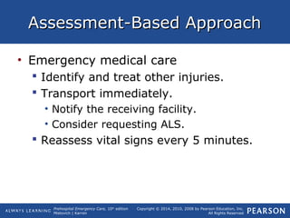 Prehospital Emergency Care, 10th
edition
Mistovich | Karren
Copyright © 2014, 2010, 2008 by Pearson Education, Inc.
All Rights Reserved
Assessment-Based ApproachAssessment-Based Approach
• Emergency medical care
 Identify and treat other injuries.
 Transport immediately.
• Notify the receiving facility.
• Consider requesting ALS.
 Reassess vital signs every 5 minutes.
 