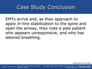 Prehospital Emergency Care, 10th
edition
Mistovich | Karren
Copyright © 2014, 2010, 2008 by Pearson Education, Inc.
All Rights Reserved
Case Study ConclusionCase Study Conclusion
EMTs arrive and, as they approach to
apply in-line stabilization to the spine and
open the airway, they note a pale patient
who appears unresponsive, and who has
labored breathing.
continued on next slide
 