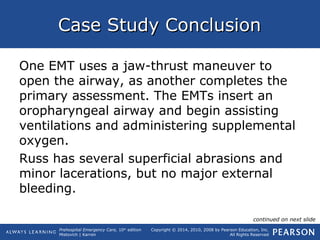 Prehospital Emergency Care, 10th
edition
Mistovich | Karren
Copyright © 2014, 2010, 2008 by Pearson Education, Inc.
All Rights Reserved
Case Study ConclusionCase Study Conclusion
One EMT uses a jaw-thrust maneuver to
open the airway, as another completes the
primary assessment. The EMTs insert an
oropharyngeal airway and begin assisting
ventilations and administering supplemental
oxygen.
Russ has several superficial abrasions and
minor lacerations, but no major external
bleeding.
continued on next slide
 
