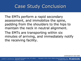 Prehospital Emergency Care, 10th
edition
Mistovich | Karren
Copyright © 2014, 2010, 2008 by Pearson Education, Inc.
All Rights Reserved
Case Study ConclusionCase Study Conclusion
The EMTs perform a rapid secondary
assessment, and immobilize the spine,
padding from the shoulders to the hips to
maintain the neck in neutral alignment.
The EMTs are transporting within six
minutes of arriving, and immediately notify
the receiving facility.
continued on next slide
 