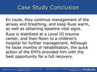 Prehospital Emergency Care, 10th
edition
Mistovich | Karren
Copyright © 2014, 2010, 2008 by Pearson Education, Inc.
All Rights Reserved
Case Study ConclusionCase Study Conclusion
En route, they continue management of the
airway and breathing, and keep Russ warm,
as well as obtaining baseline vital signs.
Russ is stabilized at a Level III trauma
center, and then flown to a children's
hospital for further management. Although
he faces months of rehabilitation, the quick
action of the EMTs provided him with the
best opportunity for a full recovery.
 