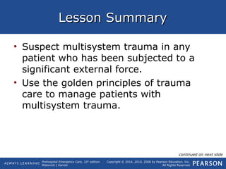 Prehospital Emergency Care, 10th
edition
Mistovich | Karren
Copyright © 2014, 2010, 2008 by Pearson Education, Inc.
All Rights Reserved
Lesson SummaryLesson Summary
• Suspect multisystem trauma in any
patient who has been subjected to a
significant external force.
• Use the golden principles of trauma
care to manage patients with
multisystem trauma.
continued on next slide
 
