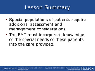 Prehospital Emergency Care, 10th
edition
Mistovich | Karren
Copyright © 2014, 2010, 2008 by Pearson Education, Inc.
All Rights Reserved
Lesson SummaryLesson Summary
• Special populations of patients require
additional assessment and
management considerations.
• The EMT must incorporate knowledge
of the special needs of these patients
into the care provided.
 