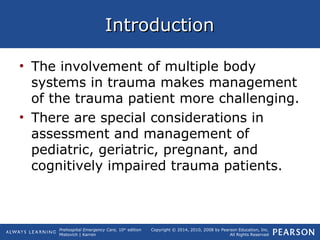 Prehospital Emergency Care, 10th
edition
Mistovich | Karren
Copyright © 2014, 2010, 2008 by Pearson Education, Inc.
All Rights Reserved
IntroductionIntroduction
• The involvement of multiple body
systems in trauma makes management
of the trauma patient more challenging.
• There are special considerations in
assessment and management of
pediatric, geriatric, pregnant, and
cognitively impaired trauma patients.
 