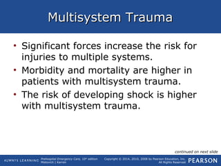 Prehospital Emergency Care, 10th
edition
Mistovich | Karren
Copyright © 2014, 2010, 2008 by Pearson Education, Inc.
All Rights Reserved
Multisystem TraumaMultisystem Trauma
• Significant forces increase the risk for
injuries to multiple systems.
• Morbidity and mortality are higher in
patients with multisystem trauma.
• The risk of developing shock is higher
with multisystem trauma.
continued on next slide
 