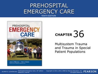 PREHOSPITALPREHOSPITAL
EMERGENCY CAREEMERGENCY CARE
CHAPTER
Copyright © 2014, 2010, 2008 by Pearson Education, Inc.
All Rights Reserved
Prehospital Emergency Care, 10th
edition
Mistovich | Karren
TENTH EDITION
Multisystem Trauma
and Trauma in Special
Patient Populations
36
 