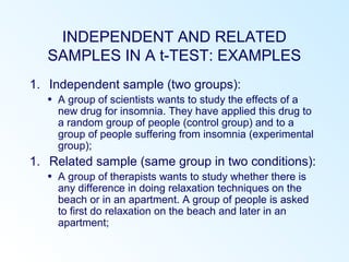 INDEPENDENT AND RELATED
SAMPLES IN A t-TEST: EXAMPLES
1. Independent sample (two groups):
• A group of scientists wants to study the effects of a
new drug for insomnia. They have applied this drug to
a random group of people (control group) and to a
group of people suffering from insomnia (experimental
group);
1. Related sample (same group in two conditions):
• A group of therapists wants to study whether there is
any difference in doing relaxation techniques on the
beach or in an apartment. A group of people is asked
to first do relaxation on the beach and later in an
apartment;
 