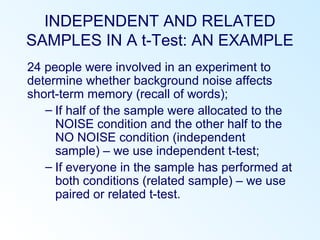 INDEPENDENT AND RELATED
SAMPLES IN A t-Test: AN EXAMPLE
24 people were involved in an experiment to
determine whether background noise affects
short-term memory (recall of words);
– If half of the sample were allocated to the
NOISE condition and the other half to the
NO NOISE condition (independent
sample) – we use independent t-test;
– If everyone in the sample has performed at
both conditions (related sample) – we use
paired or related t-test.
 