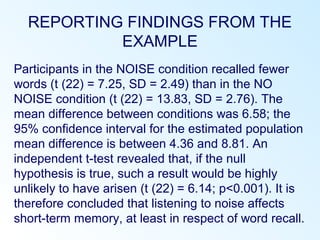 REPORTING FINDINGS FROM THE
EXAMPLE
Participants in the NOISE condition recalled fewer
words (t (22) = 7.25, SD = 2.49) than in the NO
NOISE condition (t (22) = 13.83, SD = 2.76). The
mean difference between conditions was 6.58; the
95% confidence interval for the estimated population
mean difference is between 4.36 and 8.81. An
independent t-test revealed that, if the null
hypothesis is true, such a result would be highly
unlikely to have arisen (t (22) = 6.14; p<0.001). It is
therefore concluded that listening to noise affects
short-term memory, at least in respect of word recall.
 