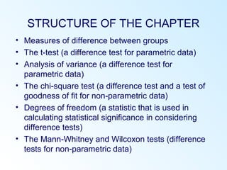 STRUCTURE OF THE CHAPTER
• Measures of difference between groups
• The t-test (a difference test for parametric data)
• Analysis of variance (a difference test for
parametric data)
• The chi-square test (a difference test and a test of
goodness of fit for non-parametric data)
• Degrees of freedom (a statistic that is used in
calculating statistical significance in considering
difference tests)
• The Mann-Whitney and Wilcoxon tests (difference
tests for non-parametric data)
 