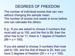DEGREES OF FREEDOM
The number of individual scores that can vary
without changing the sample mean.
The number of scores one needs to know before
one can calculate the others.
E.g.: If you are asked to choose 2 numbers that
must add up to 100, and the first is 89, then the
other has to be 11; there is 1 degree of freedom
(89 + x = 100).
If you are asked to choose 3 numbers that must
add to 100, and the first of these is 20, then you
have 2 degrees of freedom (20 + x + y = 100).
 